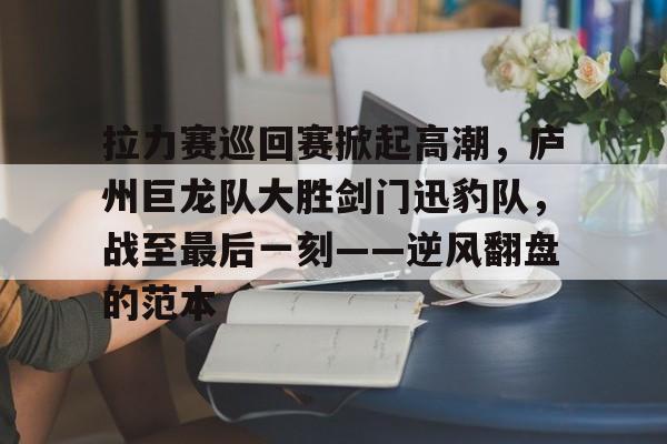 开云体育- 拉力赛巡回赛掀起高潮，庐州巨龙队大胜剑门迅豹队，战至最后一刻——逆风翻盘的范本
